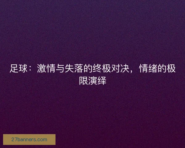 足球：激情与失落的终极对决，情绪的极限演绎