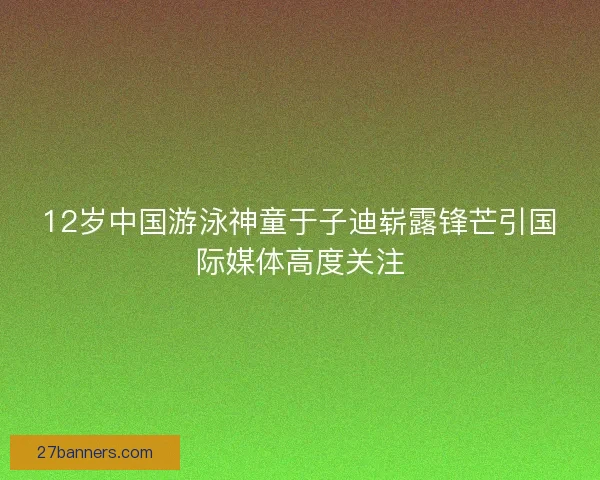 12岁中国游泳神童于子迪崭露锋芒引国际媒体高度关注