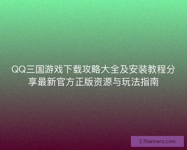 QQ三国游戏下载攻略大全及安装教程分享最新官方正版资源与玩法指南