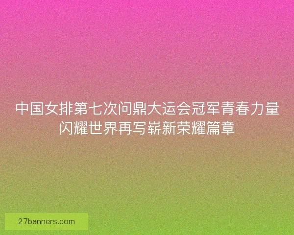 中国女排第七次问鼎大运会冠军青春力量闪耀世界再写崭新荣耀篇章