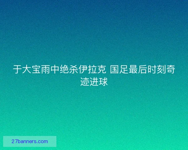 于大宝雨中绝杀伊拉克 国足最后时刻奇迹进球