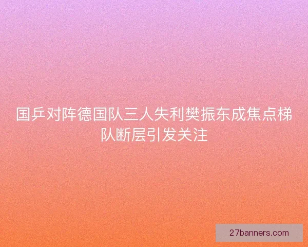 国乒对阵德国队三人失利樊振东成焦点梯队断层引发关注