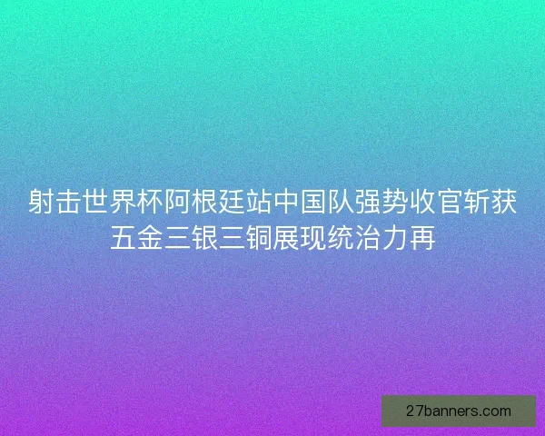 射击世界杯阿根廷站中国队强势收官斩获五金三银三铜展现统治力再