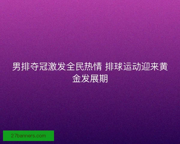 男排夺冠激发全民热情 排球运动迎来黄金发展期