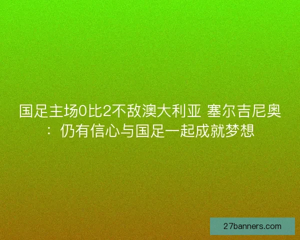国足主场0比2不敌澳大利亚 塞尔吉尼奥:仍有信心与国足一起成就梦想 国足主场0比2不敌澳大利亚 塞尔吉尼奥:仍有信心与国足一起成就梦想