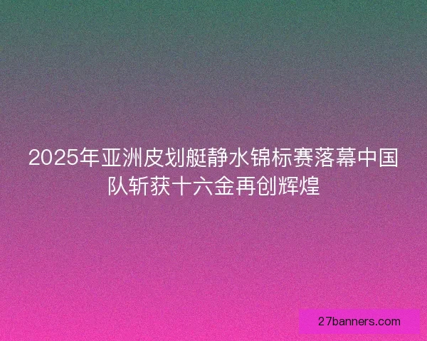 2025年亚洲皮划艇静水锦标赛落幕中国队斩获十六金再创辉煌