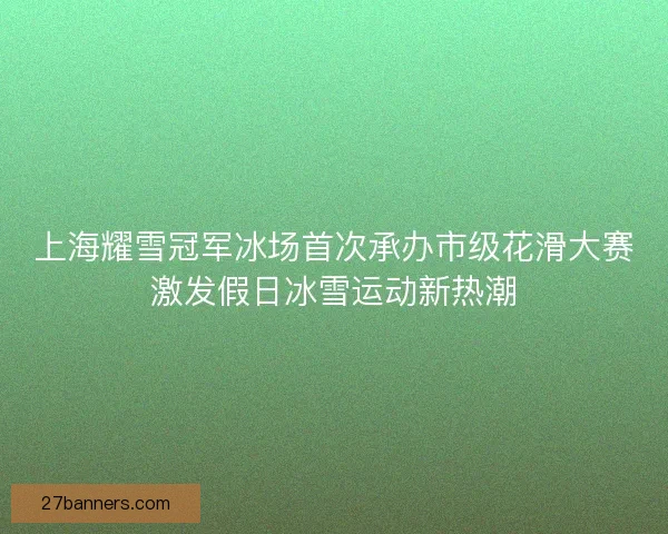 上海耀雪冠军冰场首次承办市级花滑大赛激发假日冰雪运动新热潮