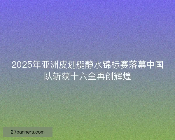 2025年亚洲皮划艇静水锦标赛落幕中国队斩获十六金再创辉煌