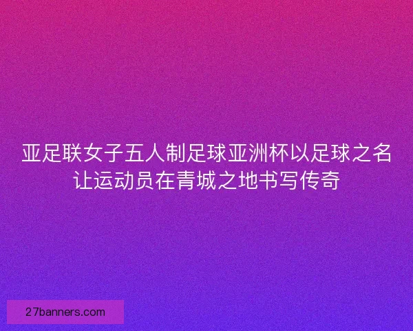 亚足联女子五人制足球亚洲杯以足球之名让运动员在青城之地书写传奇