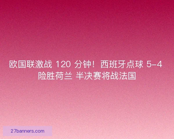 欧国联激战 120 分钟！西班牙点球 5-4 险胜荷兰 半决赛将战法国