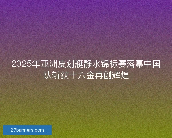 2025年亚洲皮划艇静水锦标赛落幕中国队斩获十六金再创辉煌