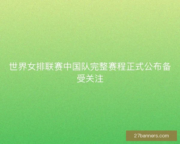 世界女排联赛中国队完整赛程正式公布备受关注 世界女排联赛中国队完整赛程正式公布备受关注