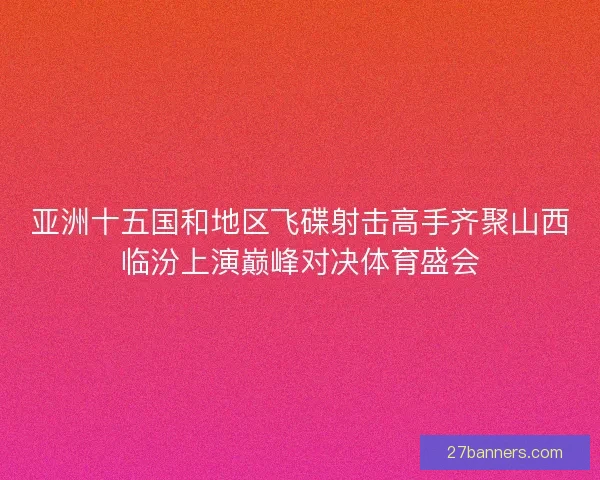 亚洲十五国和地区飞碟射击高手齐聚山西临汾上演巅峰对决体育盛会