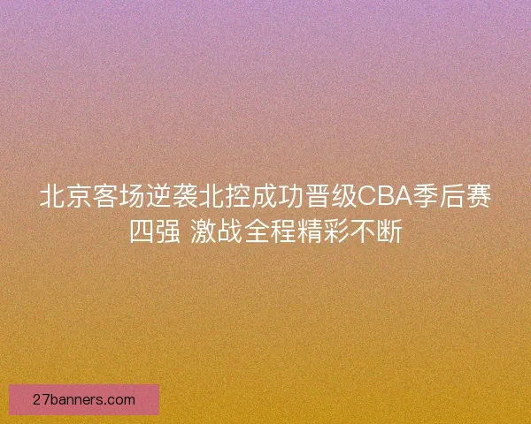 北京客场逆袭北控成功晋级CBA季后赛四强 激战全程精彩不断