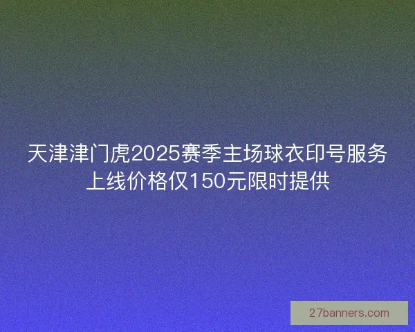 天津津门虎2025赛季主场球衣印号服务上线价格仅150元限时提供