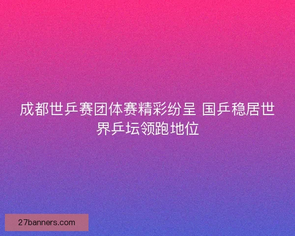 成都世乒赛团体赛精彩纷呈 国乒稳居世界乒坛领跑地位