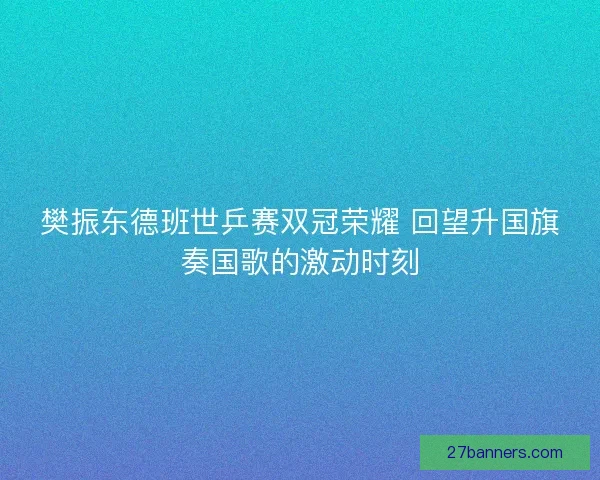 樊振东德班世乒赛双冠荣耀 回望升国旗奏国歌的激动时刻