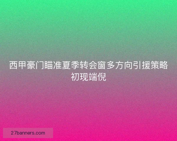 西甲豪门瞄准夏季转会窗多方向引援策略初现端倪