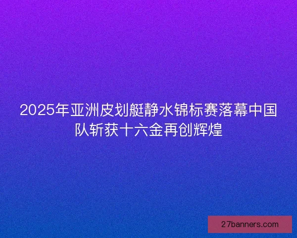 2025年亚洲皮划艇静水锦标赛落幕中国队斩获十六金再创辉煌