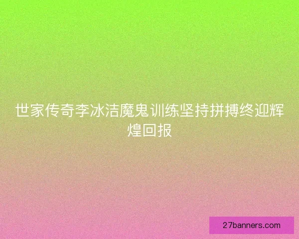 世家传奇李冰洁魔鬼训练坚持拼搏终迎辉煌回报