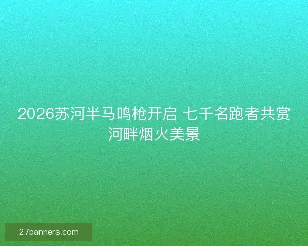 2026苏河半马鸣枪开启 七千名跑者共赏河畔烟火美景