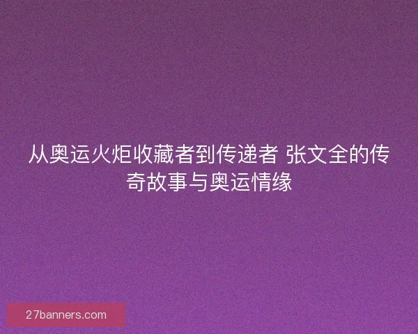 从奥运火炬收藏者到传递者 张文全的传奇故事与奥运情缘 从奥运火炬收藏者到传递者 张文全的传奇故事与奥运情缘