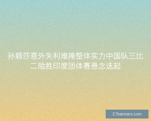 孙颖莎意外失利难掩整体实力中国队三比二险胜印度团体赛悬念迭起 孙颖莎意外失利难掩整体实力中国队三比二险胜印度团体赛悬念迭起