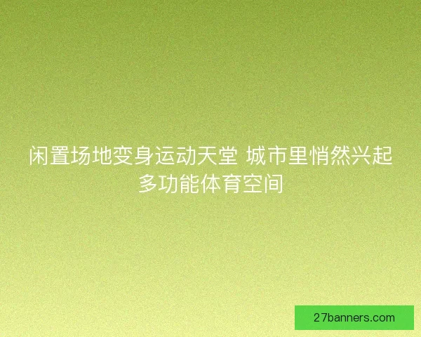 闲置场地变身运动天堂 城市里悄然兴起多功能体育空间 闲置场地变身运动天堂 城市里悄然兴起多功能体育空间