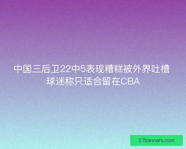 中国三后卫22中5表现糟糕被外界吐槽 球迷称只适合留在CBA 中国三后卫22中5表现糟糕被外界吐槽 球迷称只适合留在CBA