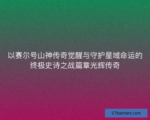 以赛尔号山神传奇觉醒与守护星域命运的终极史诗之战篇章光辉传奇 以赛尔号山神传奇觉醒与守护星域命运的终极史诗之战篇章光辉传奇