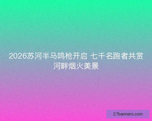 2026苏河半马鸣枪开启 七千名跑者共赏河畔烟火美景 2026苏河半马鸣枪开启 七千名跑者共赏河畔烟火美景